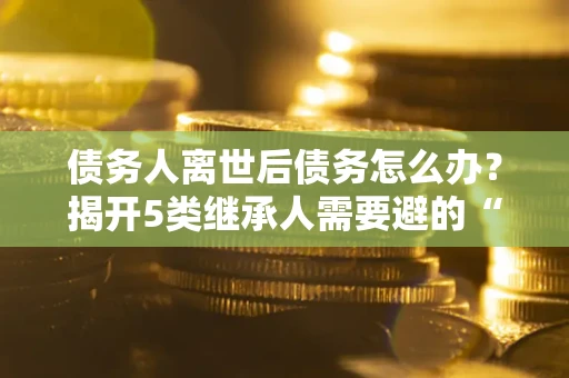 武汉债务人离世后债务怎么办？揭开5类继承人需要避的“坑”