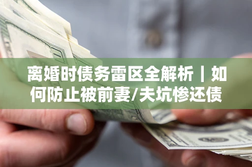 武汉离婚时债务雷区全解析｜如何防止被前妻/夫坑惨还债？